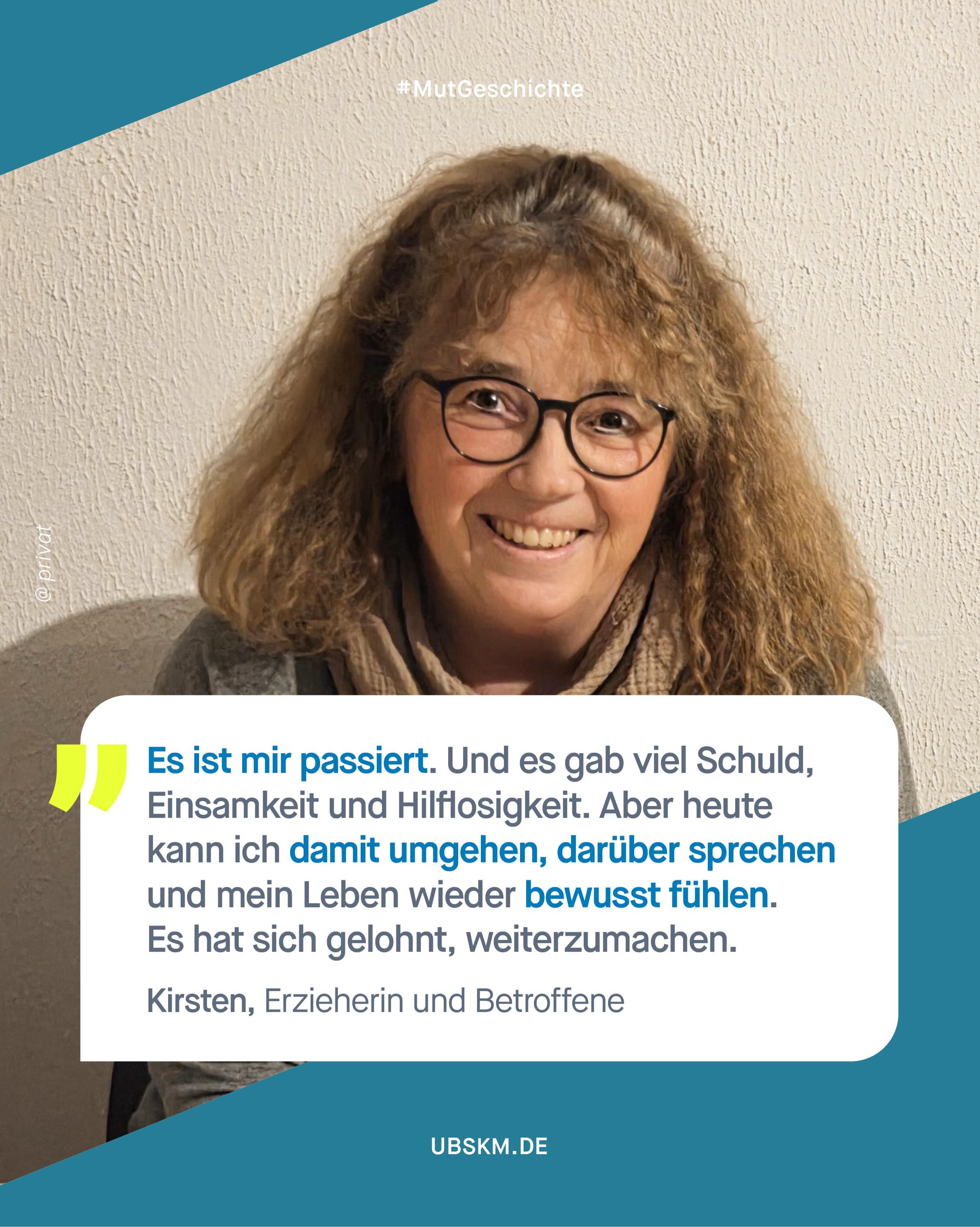 !B Content Note (CN) sexueller Missbrauch. Diese Inhalte können belastend und retraumatisierend wirken. 

Kirsten wird in ihrer Kindheit und Jugend von einem Angehörigen missbraucht und schweigt aus Angst vor dem Täter. Als sie 14 ist, stirbt er und sie wird kurz danach von einem anderen Erwachsenen aus ihrem nahen Umfeld missbraucht. Als sie sich nach dem erneuten Missbrauch anvertraut, wird ihr die Schuld dafür zugeschoben und Kirsten bekommt zu spüren, dass ihr niemand hilft.

Kirstens Geschichte zeigt, wie tief Verletzungen wirken können und wie lange sie unbemerkt bleiben. Über Jahre hinweg bleibt das Erlebte unausgesprochen. 

Kirsten sagt: Kinder senden meistens Signale. Oft leise und indirekt. Doch wenn niemand hinhört, lernen Kinder zu schweigen. Genau deshalb ist es so wichtig, früh hinzusehen, Gefühle ernst zu nehmen, Fragen zu stellen und präsent zu sein. Gerade als Erzieherin ist Kirsten wichtig, dass auch das Umfeld Verantwortung trägt. Lehrkräfte, Bezugspersonen, Freund*innen brauchen mehr Sensibilität. Sie ist sich sicher: Ein „Ich glaube dir“ kann den Unterschied machen. 

Um mit ihrer Geschichte ein gutes Leben zu führen, geht sie weiterhin zur Therapie. Heute geht es ihr aber nicht nur ums Verarbeiten, sondern auch ums Leben. Darum, sich selbst mit Mitgefühl zu begegnen. Und Wege zu finden, das Unsagbare ausdrücken zu können, manchmal auch ohne Worte. Dafür hat Kirsten eine weitere Ausbildung für „Heilsames Intuitives Malen” absolviert und arbeitet nun auch mit anderen Menschen, sich auszudrücken. 

Wir danken dir, @claritakirsten! Dafür, dass du so ehrlich mit dir bist und nicht mehr schweigst. 
 
#GemeinsamGegenMissbrauch #Missbrauchsbeauftragte #SchweigenBrechen #Mutgeschichte #UBSKM